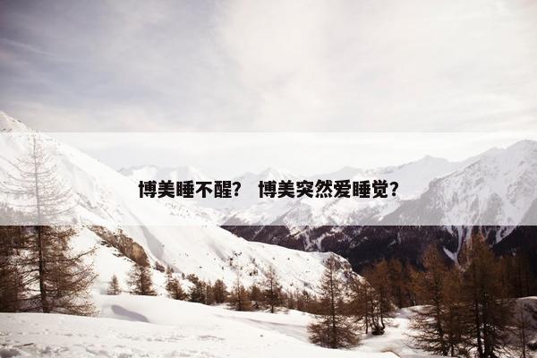 博美睡不醒？ 博美突然爱睡觉？