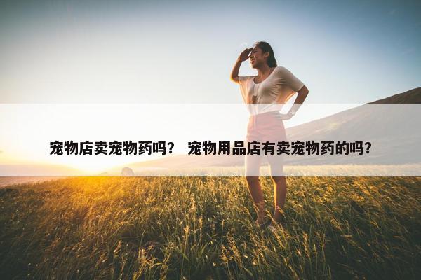 宠物店卖宠物药吗？ 宠物用品店有卖宠物药的吗？