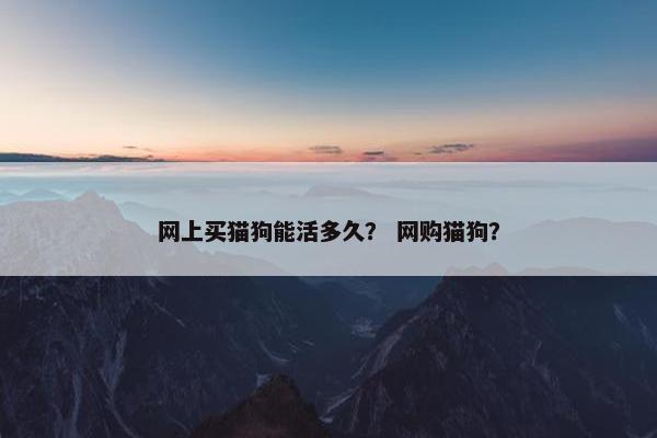 网上买猫狗能活多久？ 网购猫狗？