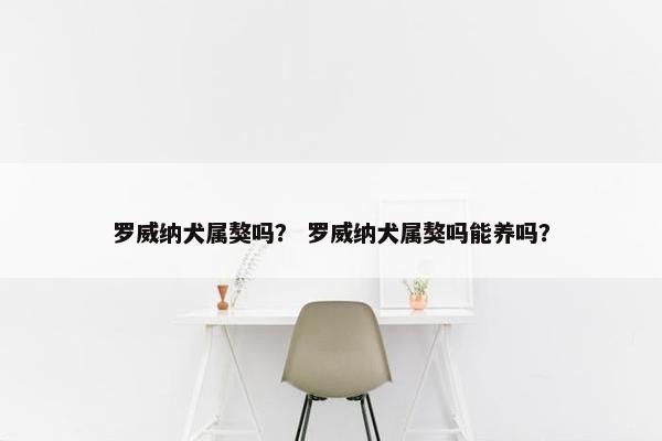 罗威纳犬属獒吗？ 罗威纳犬属獒吗能养吗？