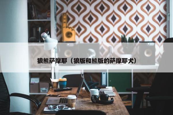 狼熊萨摩耶（狼版和熊版的萨摩耶犬）