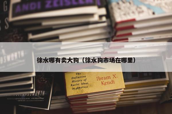 徐水哪有卖大狗（徐水狗市场在哪里）