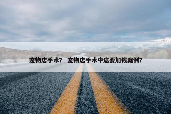 宠物店手术？ 宠物店手术中途要加钱案例？