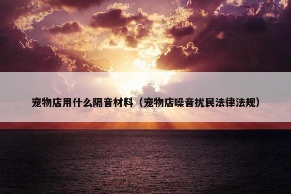 宠物店用什么隔音材料（宠物店噪音扰民法律法规）