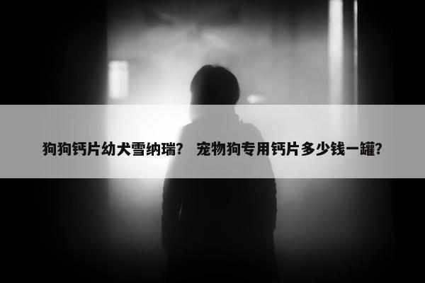 狗狗钙片幼犬雪纳瑞？ 宠物狗专用钙片多少钱一罐？