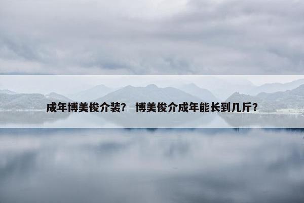 成年博美俊介装？ 博美俊介成年能长到几斤？