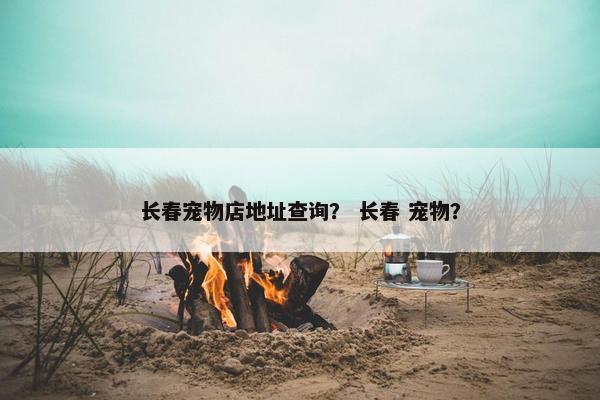 长春宠物店地址查询？ 长春 宠物？