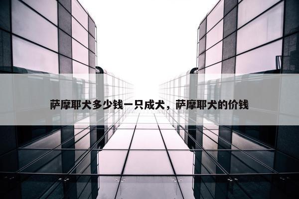 萨摩耶犬多少钱一只成犬，萨摩耶犬的价钱