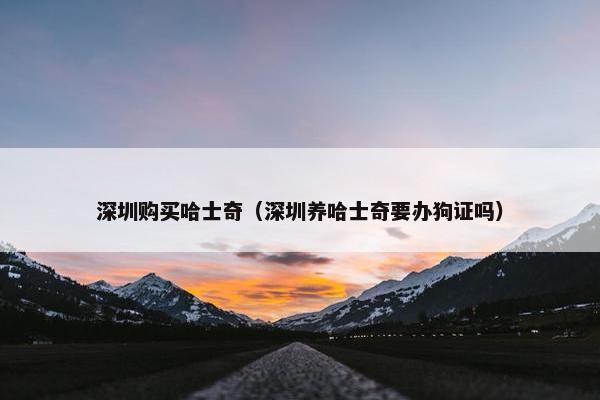 深圳购买哈士奇（深圳养哈士奇要办狗证吗）