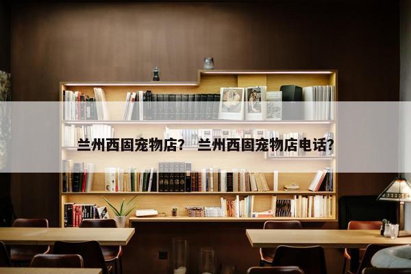 兰州西固宠物店？ 兰州西固宠物店电话？