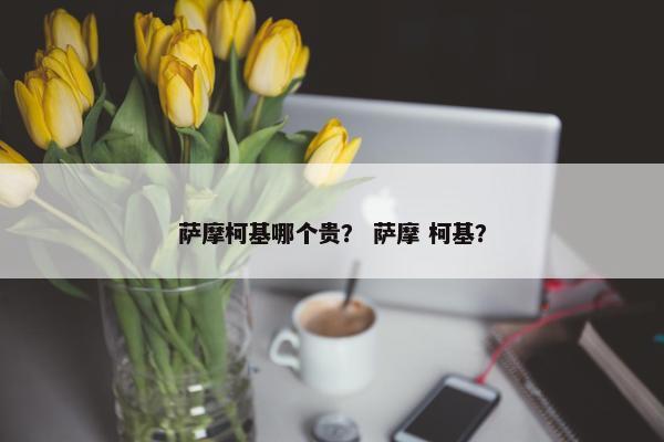 萨摩柯基哪个贵？ 萨摩 柯基？