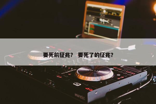要死前征兆？ 要死了的征兆？