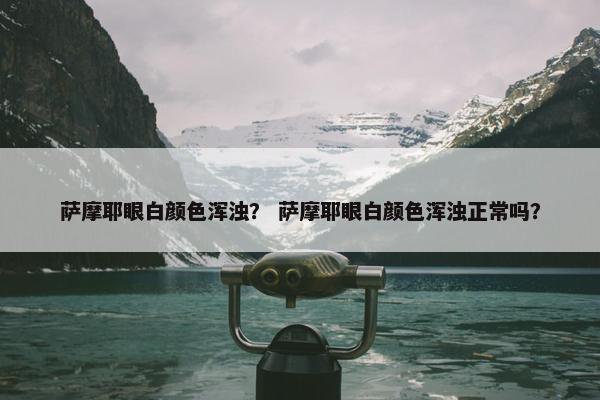 萨摩耶眼白颜色浑浊？ 萨摩耶眼白颜色浑浊正常吗？