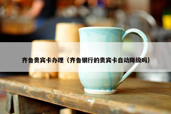 齐鲁贵宾卡办理（齐鲁银行的贵宾卡自动降级吗）