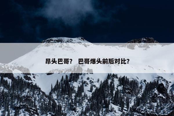 昂头巴哥？ 巴哥爆头前后对比？