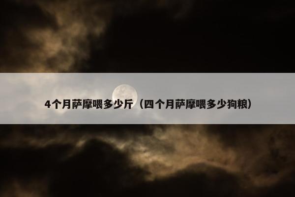 4个月萨摩喂多少斤（四个月萨摩喂多少狗粮）