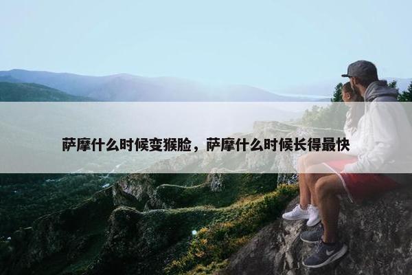 萨摩什么时候变猴脸，萨摩什么时候长得最快