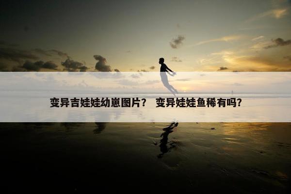 变异吉娃娃幼崽图片？ 变异娃娃鱼稀有吗？