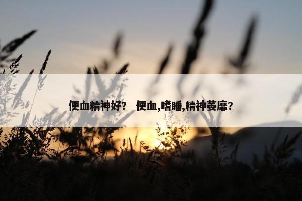 便血精神好？ 便血,嗜睡,精神萎靡？
