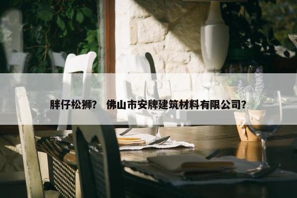 胖仔松狮？ 佛山市安牌建筑材料有限公司？