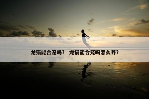 龙猫能合笼吗？ 龙猫能合笼吗怎么养？