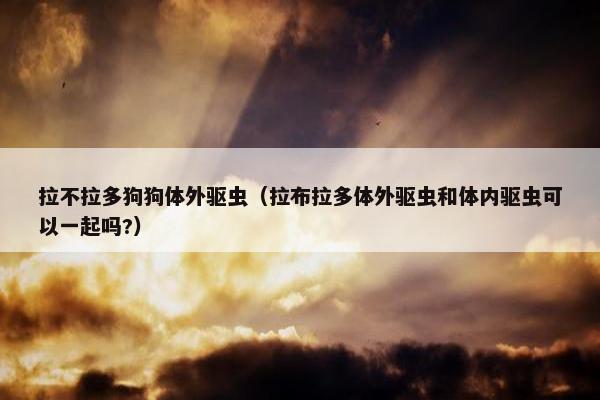 拉不拉多狗狗体外驱虫（拉布拉多体外驱虫和体内驱虫可以一起吗?）