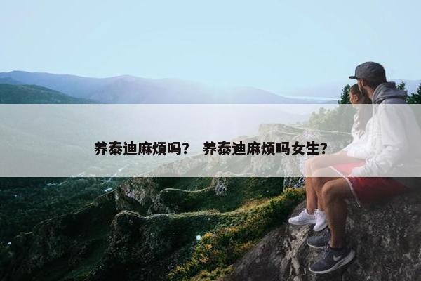 养泰迪麻烦吗？ 养泰迪麻烦吗女生？