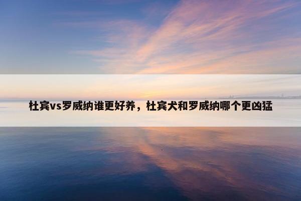 杜宾vs罗威纳谁更好养，杜宾犬和罗威纳哪个更凶猛