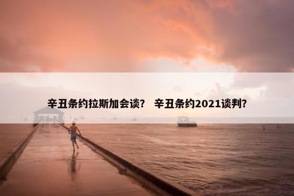 辛丑条约拉斯加会谈？ 辛丑条约2021谈判？