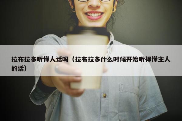 拉布拉多听懂人话吗（拉布拉多什么时候开始听得懂主人的话）