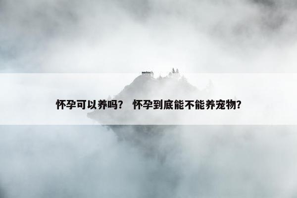 怀孕可以养吗？ 怀孕到底能不能养宠物？