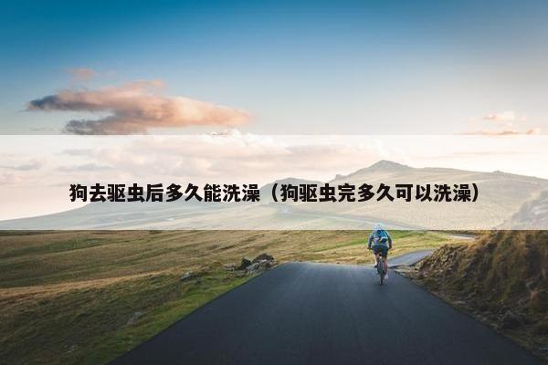 狗去驱虫后多久能洗澡（狗驱虫完多久可以洗澡）
