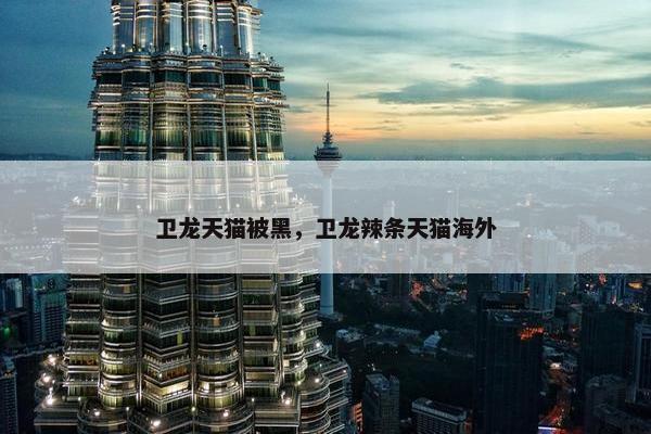 卫龙天猫被黑，卫龙辣条天猫海外