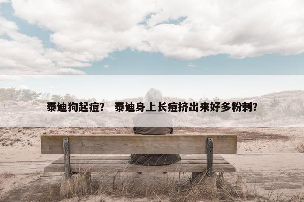 泰迪狗起痘？ 泰迪身上长痘挤出来好多粉刺？