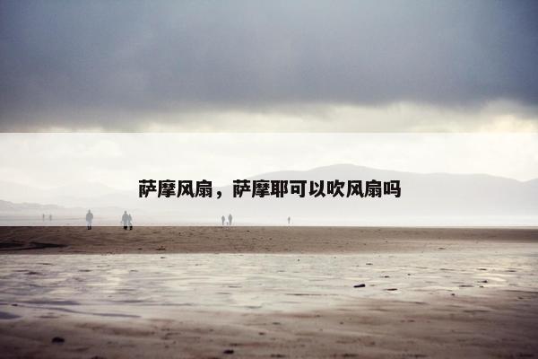 萨摩风扇，萨摩耶可以吹风扇吗