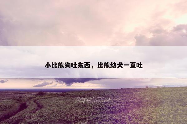 小比熊狗吐东西，比熊幼犬一直吐