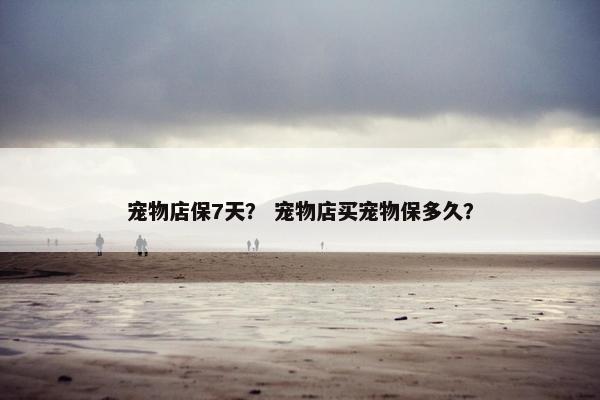 宠物店保7天？ 宠物店买宠物保多久？