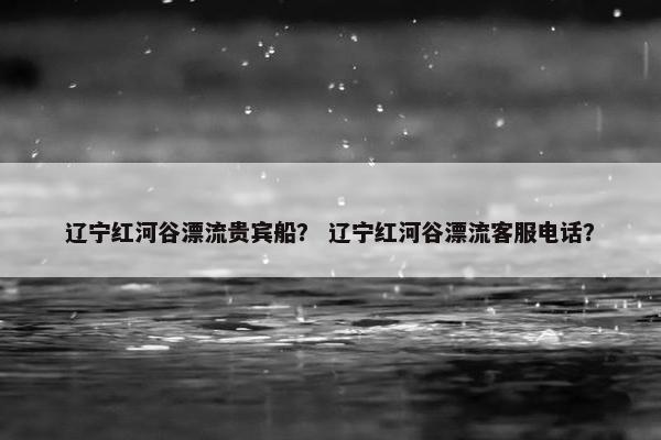 辽宁红河谷漂流贵宾船？ 辽宁红河谷漂流客服电话？