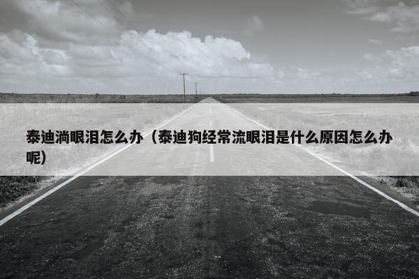 泰迪淌眼泪怎么办（泰迪狗经常流眼泪是什么原因怎么办呢）