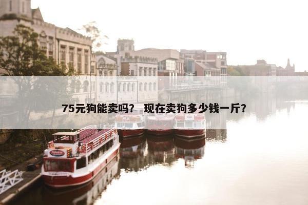 75元狗能卖吗？ 现在卖狗多少钱一斤？