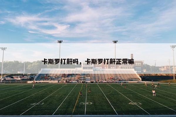 卡斯罗打鼾吗，卡斯罗打鼾正常嘛