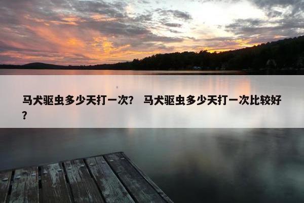 马犬驱虫多少天打一次？ 马犬驱虫多少天打一次比较好？