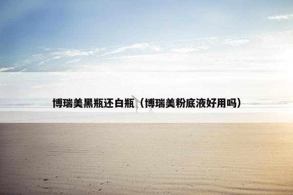 博瑞美黑瓶还白瓶（博瑞美粉底液好用吗）