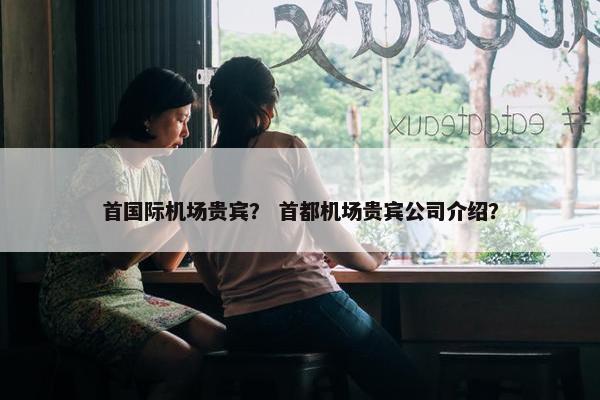 首国际机场贵宾？ 首都机场贵宾公司介绍？