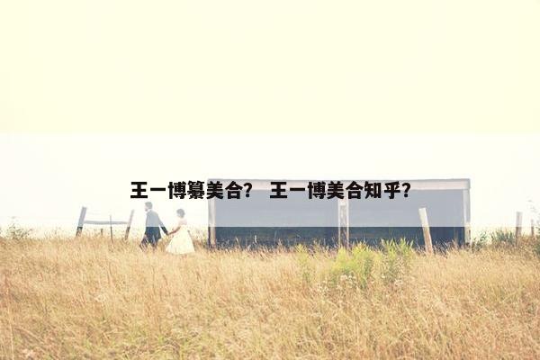 王一博纂美合？ 王一博美合知乎？