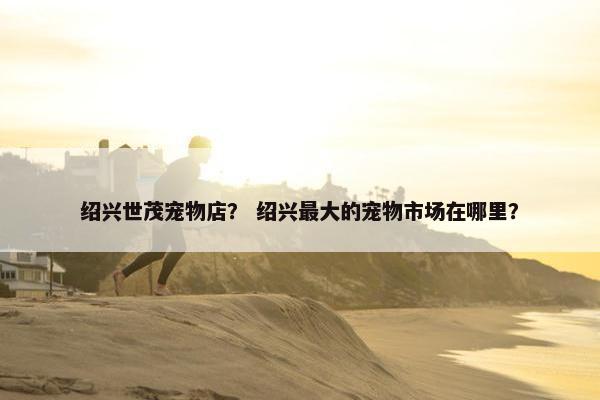 绍兴世茂宠物店？ 绍兴最大的宠物市场在哪里？