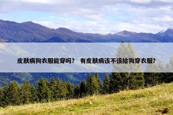 皮肤病狗衣服能穿吗？ 有皮肤病该不该给狗穿衣服？