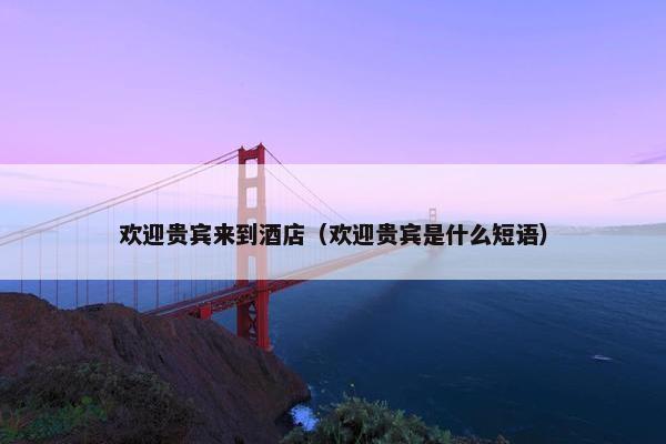 欢迎贵宾来到酒店（欢迎贵宾是什么短语）