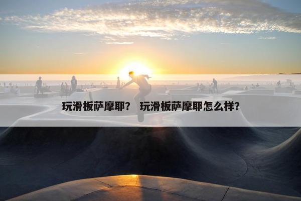 玩滑板萨摩耶？ 玩滑板萨摩耶怎么样？