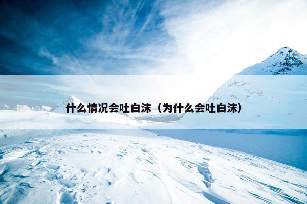 什么情况会吐白沫（为什么会吐白沫）